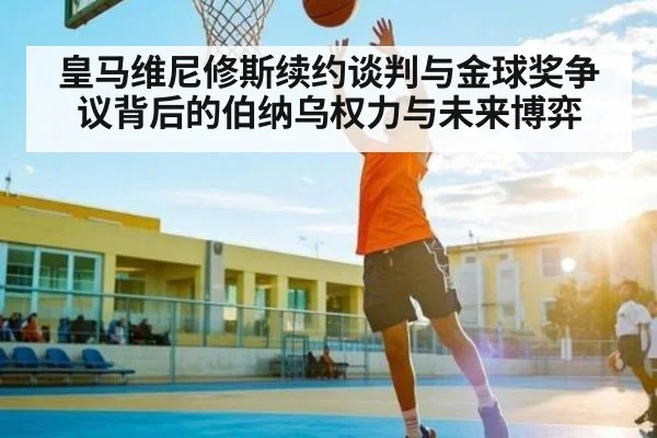 皇马维尼修斯续约谈判与金球奖争议背后的伯纳乌权力与未来博弈