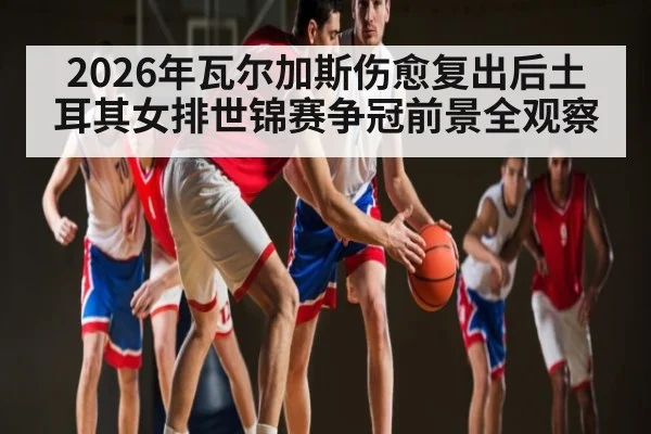 2026年瓦尔加斯伤愈复出后土耳其女排世锦赛争冠前景全观察