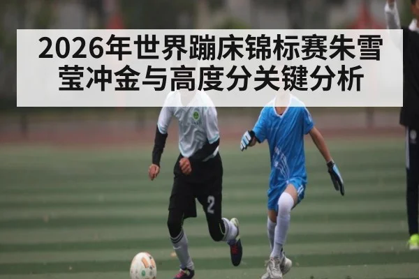 2026年世界蹦床锦标赛朱雪莹冲金与高度分关键分析