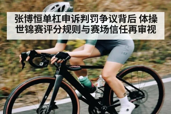 张博恒单杠申诉判罚争议背后 体操世锦赛评分规则与赛场信任再审视